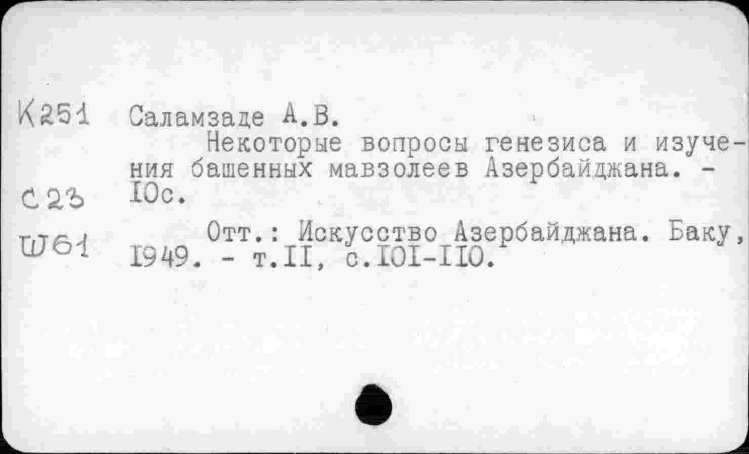 ﻿КЯ51 Саламзаде А.В.
Некоторые вопросы генезиса и изучения башенных мавзолеев Азербайджана. -Юс.
r,TÄj	Отт.: Искусство Азербайджана. Баку,
1949. - т.И, с.101-110.